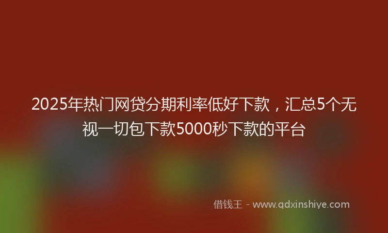 2025年热门网贷分期利率低好下款，汇总5个无视一切包下款5000秒下款的平台