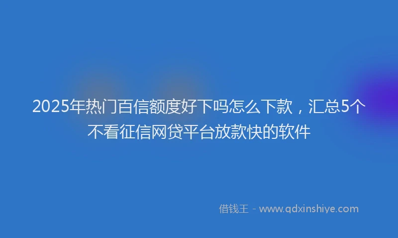 2025年热门百信额度好下吗怎么下款，汇总5个不看征信网贷平台放款快的软件