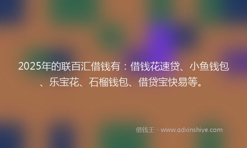 2025年的联百汇借钱有：借钱花速贷、小鱼钱包、乐宝花、石榴钱包、借贷宝快易等。
