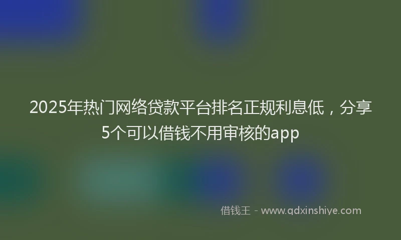 2025年热门网络贷款平台排名正规利息低，分享5个可以借钱不用审核的app