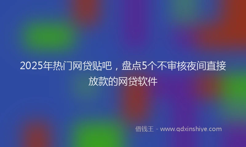 2025年热门网贷贴吧，盘点5个不审核夜间直接放款的网贷软件