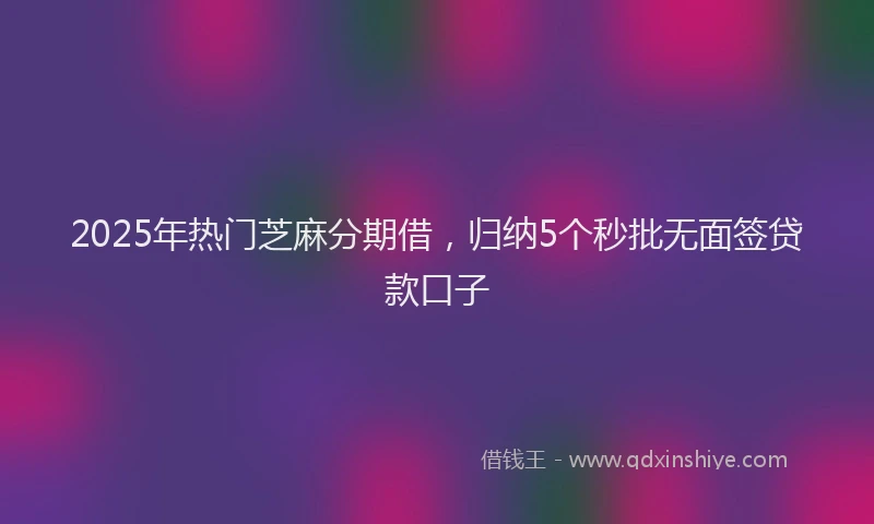 2025年热门芝麻分期借，归纳5个秒批无面签贷款口子