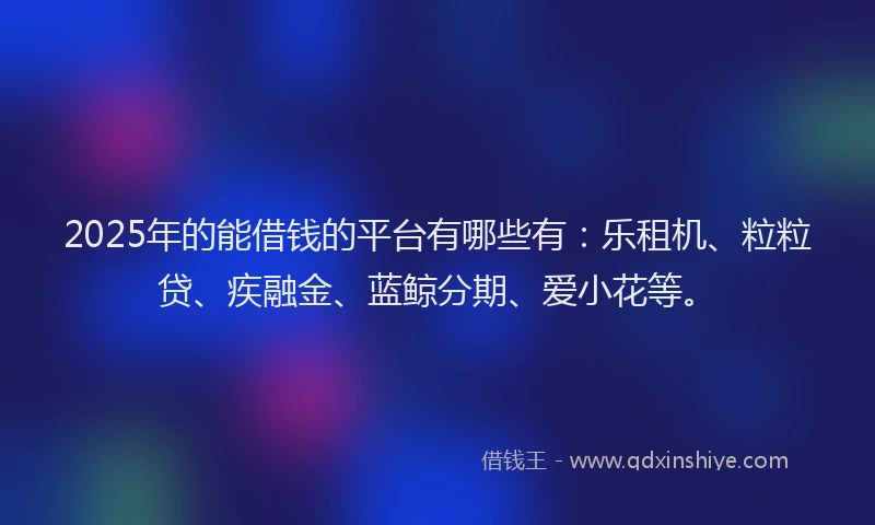2025年的能借钱的平台有哪些有：乐租机、粒粒贷、疾融金、蓝鲸分期、爱小花等。