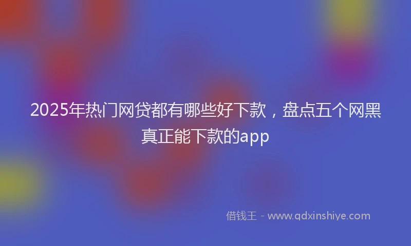 2025年热门网贷都有哪些好下款,盘点五个网黑真正能下款的app