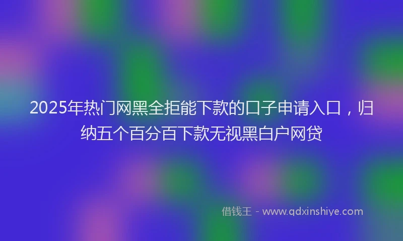 2025年热门网黑全拒能下款的口子申请入口，归纳五个百分百下款无视黑白户网贷