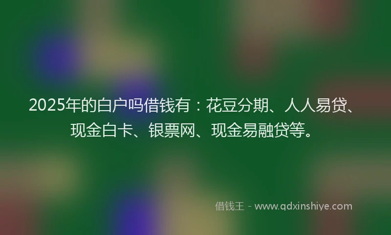 2025年的白户吗借钱有：花豆分期、人人易贷、现金白卡、银票网、现金易融贷等。