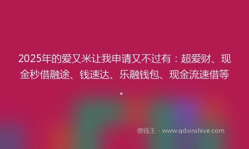 2025年的爱又米让我申请又不过有：超爱财、现金秒借融途、钱速达、乐融钱包、现金流速借等。