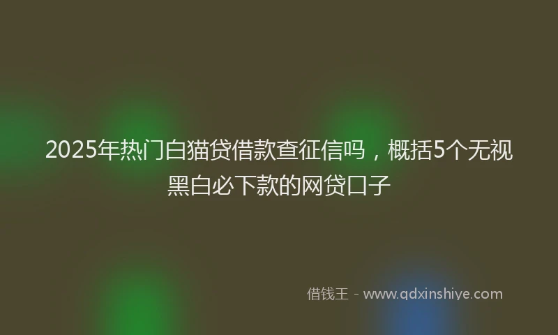 2025年热门白猫贷借款查征信吗，概括5个无视黑白必下款的网贷口子