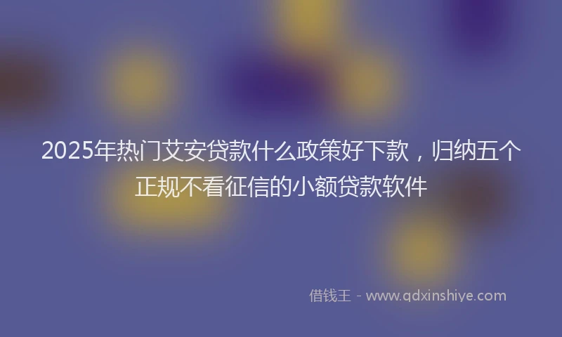 2025年热门艾安贷款什么政策好下款，归纳五个正规不看征信的小额贷款软件