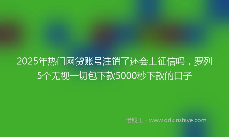 2025年热门网贷账号注销了还会上征信吗，罗列5个无视一切包下款5000秒下款的口子