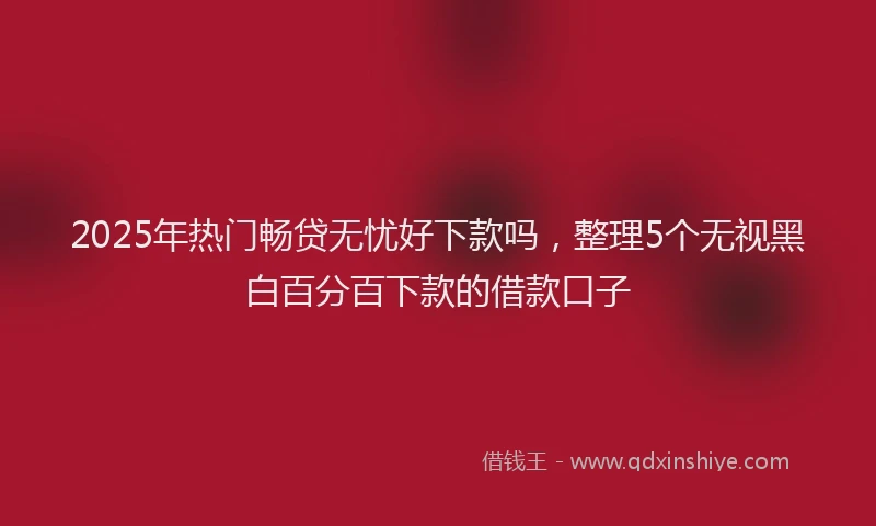 2025年热门畅贷无忧好下款吗,整理5个无视黑白百分百下款的借款口子