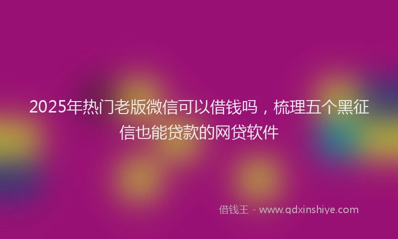 2025年热门老版微信可以借钱吗，梳理五个黑征信也能贷款的网贷软件