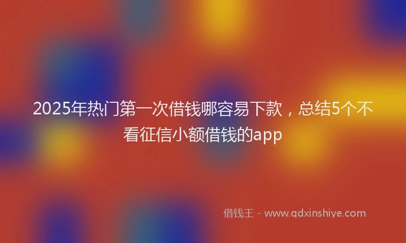 2025年热门第一次借钱哪容易下款,总结5个不看征信小额借钱的app