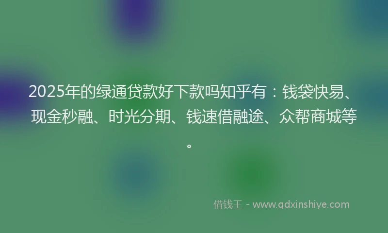 2025年的绿通贷款好下款吗知乎有:钱袋快易、现金秒融、时光分期、钱速借融途、众帮商城等。