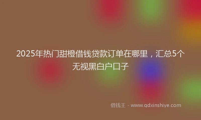 2025年热门甜橙借钱贷款订单在哪里，汇总5个无视黑白户口子