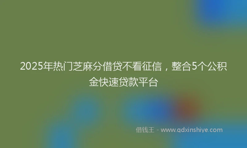 2025年热门芝麻分借贷不看征信，整合5个公积金快速贷款平台