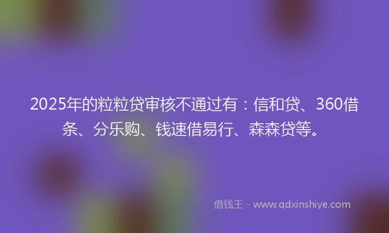 2025年的粒粒贷审核不通过有：信和贷、360借条、分乐购、钱速借易行、森森贷等。