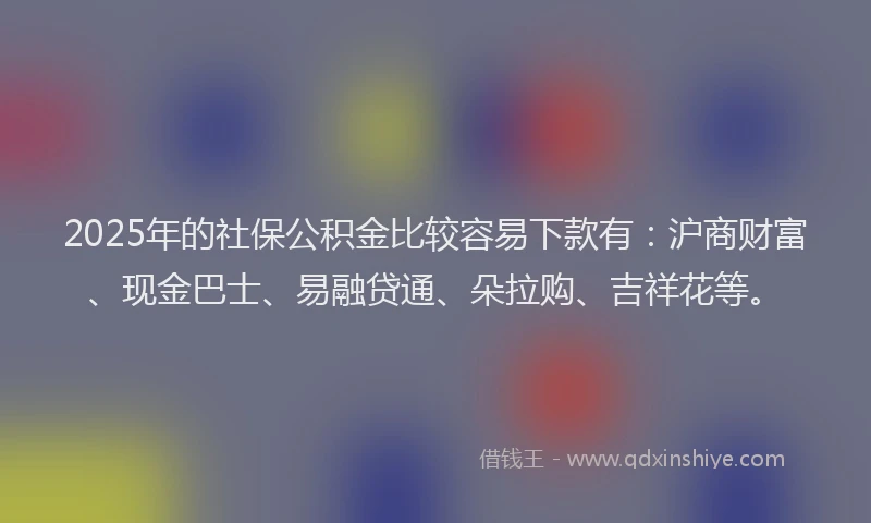2025年的社保公积金比较容易下款有：沪商财富、现金巴士、易融贷通、朵拉购、吉祥花等。