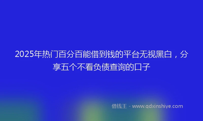 2025年热门百分百能借到钱的平台无视黑白,分享五个不看负债查询的口子