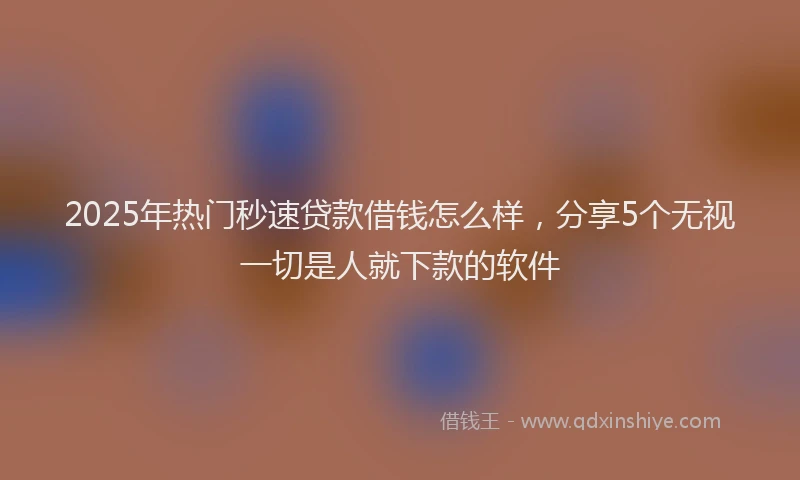 2025年热门秒速贷款借钱怎么样，分享5个无视一切是人就下款的软件