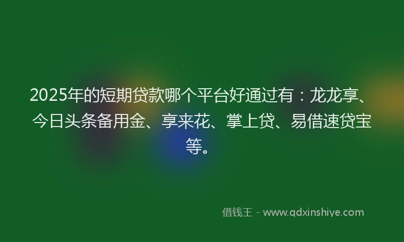 2025年的短期贷款哪个平台好通过有：龙龙享、今日头条备用金、享来花、掌上贷、易借速贷宝等。
