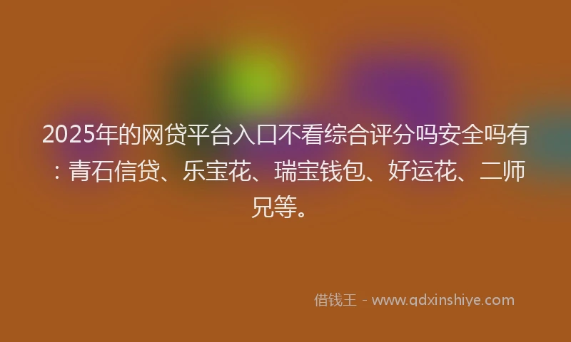 2025年的网贷平台入口不看综合评分吗安全吗有：青石信贷、乐宝花、瑞宝钱包、好运花、二师兄等。