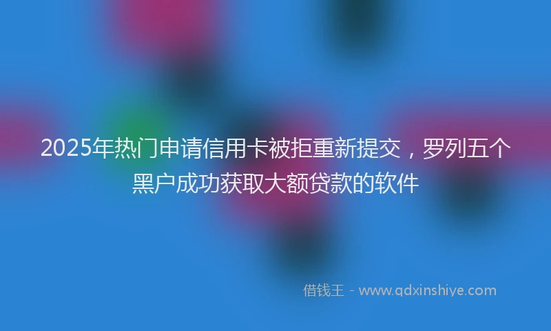 2025年热门申请信用卡被拒重新提交，罗列五个黑户成功获取大额贷款的软件