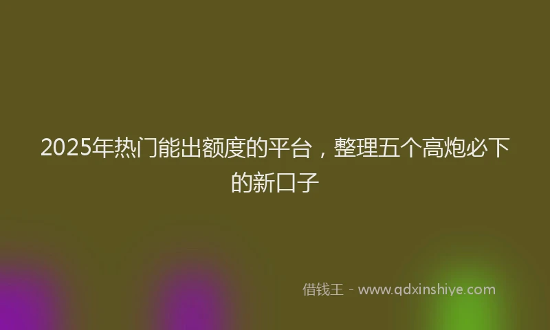 2025年热门能出额度的平台，整理五个高炮必下的新口子
