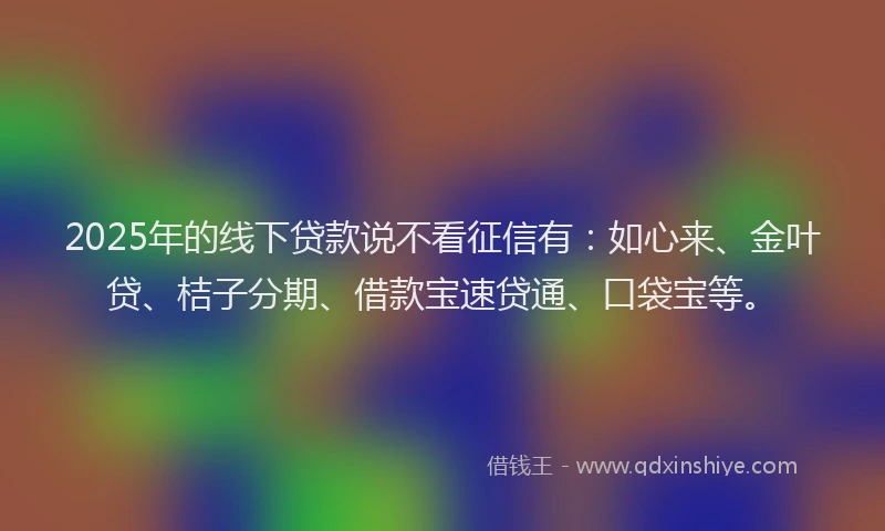 2025年的线下贷款说不看征信有:如心来、金叶贷、桔子分期、借款宝速贷通、口袋宝等。