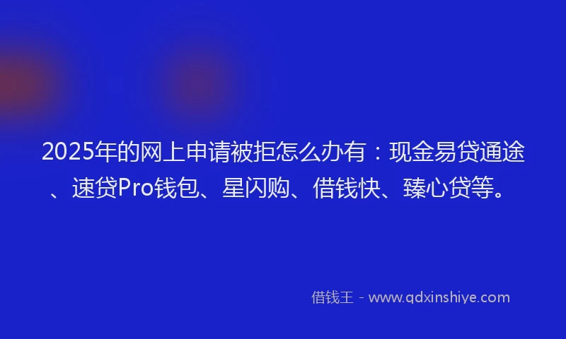 2025年的网上申请被拒怎么办有:现金易贷通途、速贷Pro钱包、星闪购、借钱快、臻心贷等。