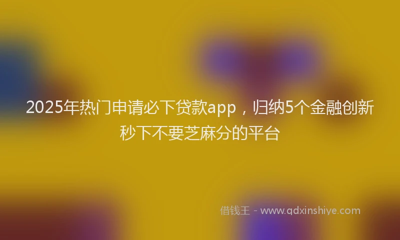 2025年热门申请必下贷款app，归纳5个金融创新秒下不要芝麻分的平台