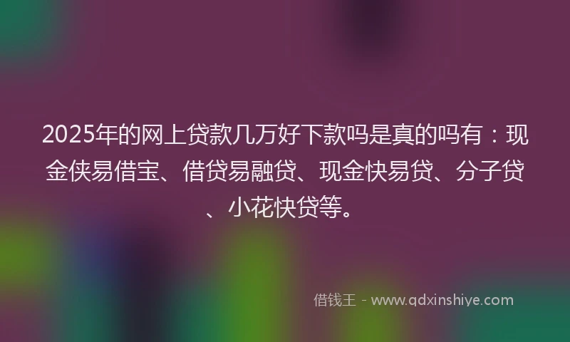 2025年的网上贷款几万好下款吗是真的吗有:现金侠易借宝、借贷易融贷、现金快易贷、分子贷、小花快贷等。