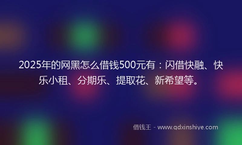 2025年的网黑怎么借钱500元有：闪借快融、快乐小租、分期乐、提取花、新希望等。