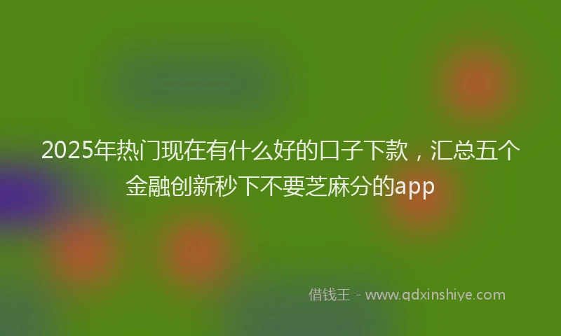 2025年热门现在有什么好的口子下款,汇总五个金融创新秒下不要芝麻分的app