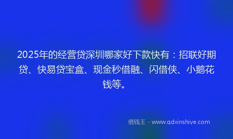 2025年的经营贷深圳哪家好下款快有：招联好期贷、快易贷宝盒、现金秒借融、闪借侠、小鹅花钱等。