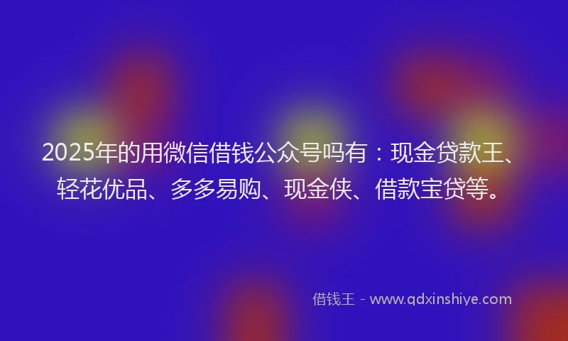 2025年的用微信借钱公众号吗有：现金贷款王、轻花优品、多多易购、现金侠、借款宝贷等。