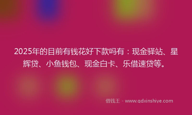 2025年的目前有钱花好下款吗有：现金驿站、星辉贷、小鱼钱包、现金白卡、乐借速贷等。