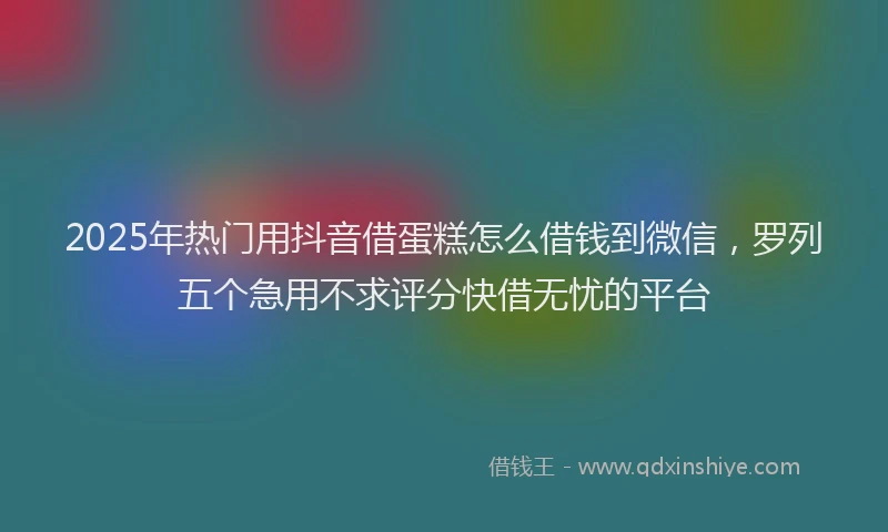 2025年热门用抖音借蛋糕怎么借钱到微信，罗列五个急用不求评分快借无忧的平台