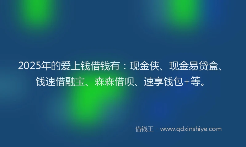 2025年的爱上钱借钱有：现金侠、现金易贷盒、钱速借融宝、森森借呗、速享钱包+等。