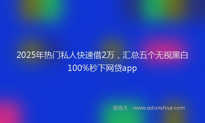 2025年热门私人快速借2万，汇总五个无视黑白100%秒下网贷app