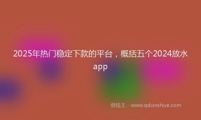 2025年热门稳定下款的平台，概括五个2024放水app
