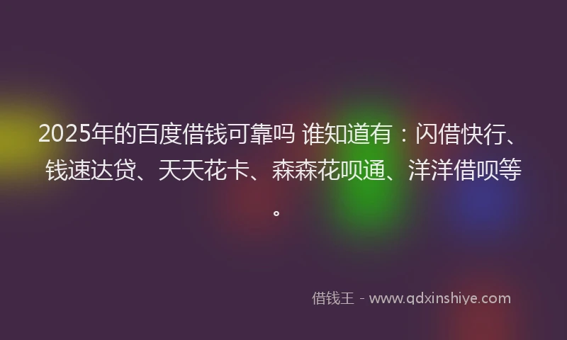 2025年的百度借钱可靠吗 谁知道有：闪借快行、钱速达贷、天天花卡、森森花呗通、洋洋借呗等。