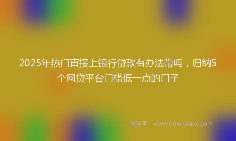 2025年热门直接上银行贷款有办法带吗，归纳5个网贷平台门槛低一点的口子