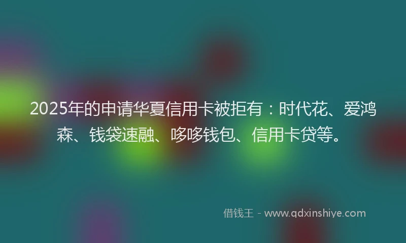 2025年的申请华夏信用卡被拒有：时代花、爱鸿森、钱袋速融、哆哆钱包、信用卡贷等。