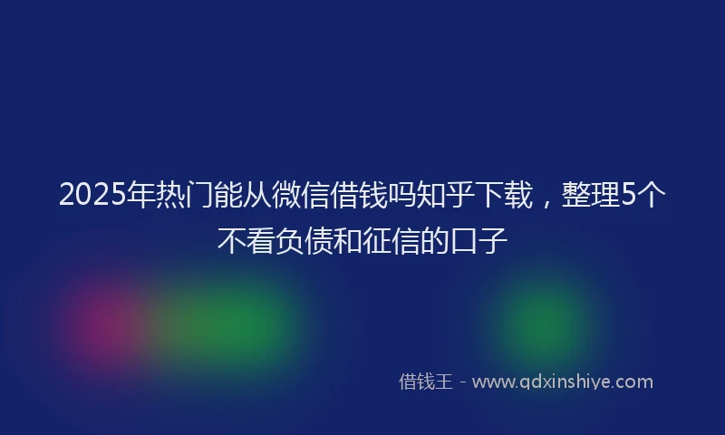 2025年热门能从微信借钱吗知乎下载，整理5个不看负债和征信的口子
