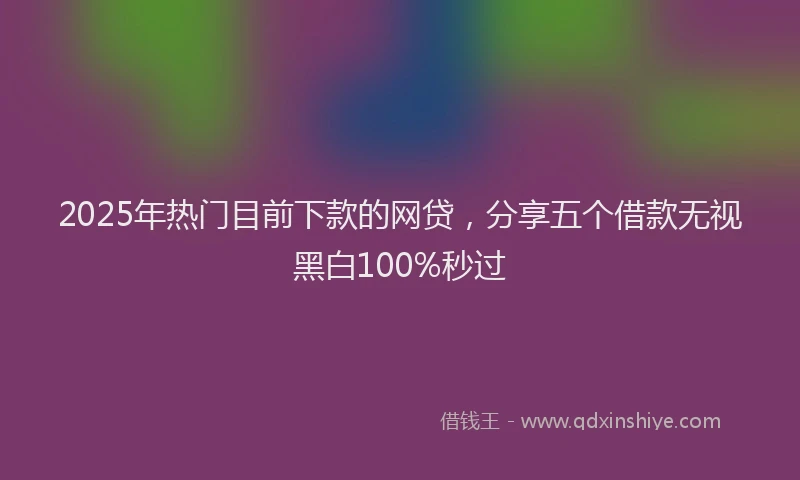 2025年热门目前下款的网贷，分享五个借款无视黑白100%秒过