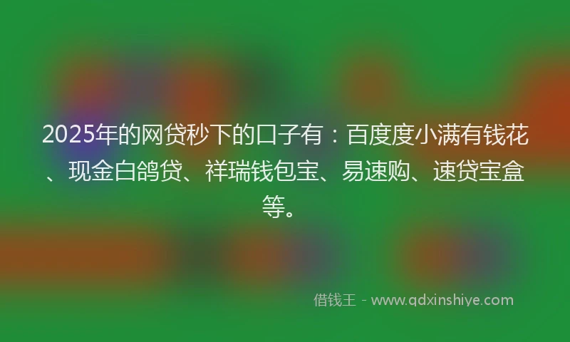 2025年的网贷秒下的口子有：百度度小满有钱花、现金白鸽贷、祥瑞钱包宝、易速购、速贷宝盒等。