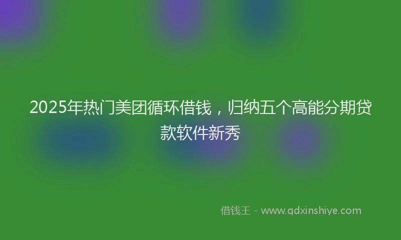 2025年热门美团循环借钱，归纳五个高能分期贷款软件新秀