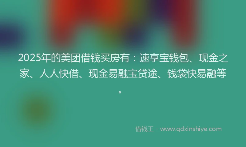2025年的美团借钱买房有：速享宝钱包、现金之家、人人快借、现金易融宝贷途、钱袋快易融等。