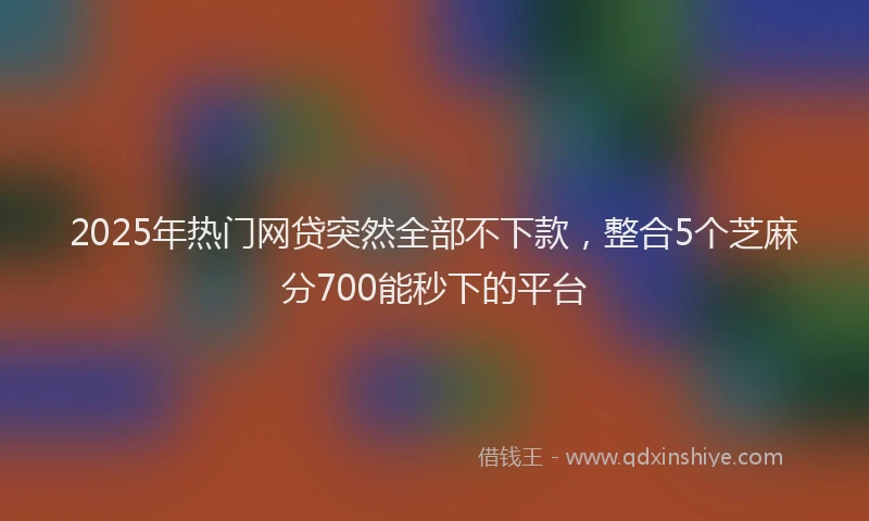 2025年热门网贷突然全部不下款，整合5个芝麻分700能秒下的平台